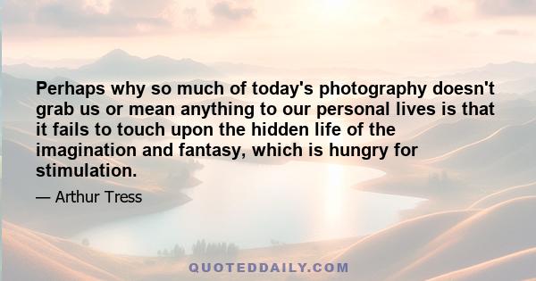 Perhaps why so much of today's photography doesn't grab us or mean anything to our personal lives is that it fails to touch upon the hidden life of the imagination and fantasy, which is hungry for stimulation.