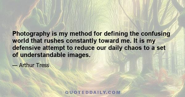 Photography is my method for defining the confusing world that rushes constantly toward me. It is my defensive attempt to reduce our daily chaos to a set of understandable images.