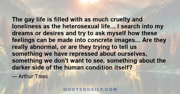 The gay life is filled with as much cruelty and loneliness as the heterosexual life... I search into my dreams or desires and try to ask myself how these feelings can be made into concrete images... Are they really