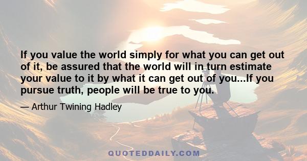 If you value the world simply for what you can get out of it, be assured that the world will in turn estimate your value to it by what it can get out of you...If you pursue truth, people will be true to you.