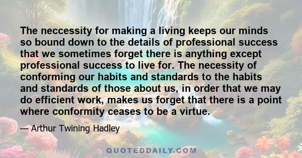 The neccessity for making a living keeps our minds so bound down to the details of professional success that we sometimes forget there is anything except professional success to live for. The necessity of conforming our 