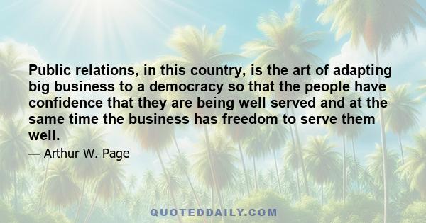 Public relations, in this country, is the art of adapting big business to a democracy so that the people have confidence that they are being well served and at the same time the business has freedom to serve them well.