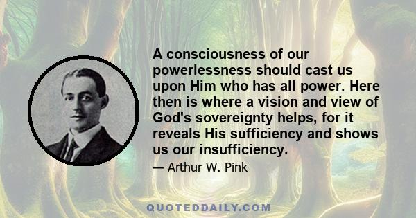 A consciousness of our powerlessness should cast us upon Him who has all power. Here then is where a vision and view of God's sovereignty helps, for it reveals His sufficiency and shows us our insufficiency.