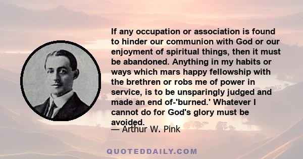 If any occupation or association is found to hinder our communion with God or our enjoyment of spiritual things, then it must be abandoned. Anything in my habits or ways which mars happy fellowship with the brethren or