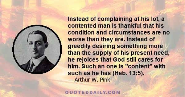 Instead of complaining at his lot, a contented man is thankful that his condition and circumstances are no worse than they are. Instead of greedily desiring something more than the supply of his present need, he