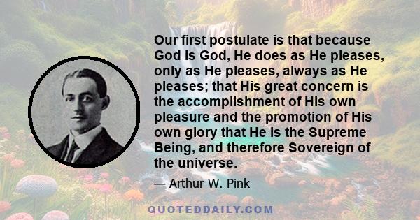 Our first postulate is that because God is God, He does as He pleases, only as He pleases, always as He pleases; that His great concern is the accomplishment of His own pleasure and the promotion of His own glory that