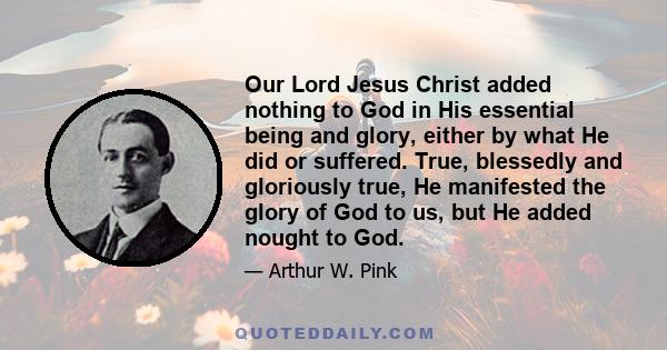 Our Lord Jesus Christ added nothing to God in His essential being and glory, either by what He did or suffered. True, blessedly and gloriously true, He manifested the glory of God to us, but He added nought to God.