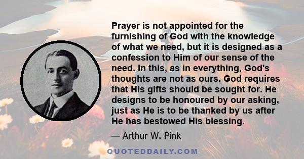 Prayer is not appointed for the furnishing of God with the knowledge of what we need, but it is designed as a confession to Him of our sense of the need. In this, as in everything, God's thoughts are not as ours. God