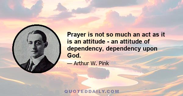 Prayer is not so much an act as it is an attitude - an attitude of dependency, dependency upon God.