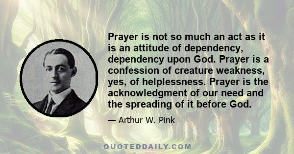 Prayer is not so much an act as it is an attitude of dependency, dependency upon God. Prayer is a confession of creature weakness, yes, of helplessness. Prayer is the acknowledgment of our need and the spreading of it