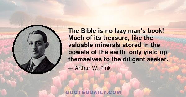 The Bible is no lazy man's book! Much of its treasure, like the valuable minerals stored in the bowels of the earth, only yield up themselves to the diligent seeker.