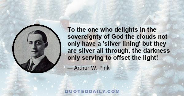 To the one who delights in the sovereignty of God the clouds not only have a 'silver lining' but they are silver all through, the darkness only serving to offset the light!