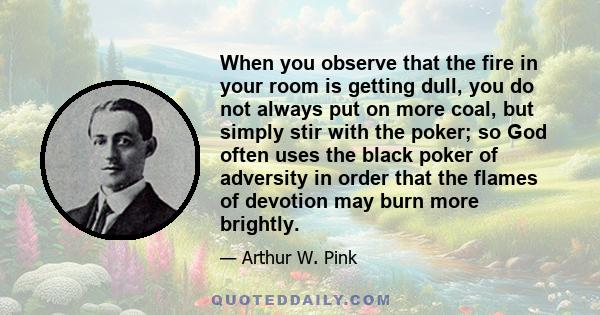 When you observe that the fire in your room is getting dull, you do not always put on more coal, but simply stir with the poker; so God often uses the black poker of adversity in order that the flames of devotion may