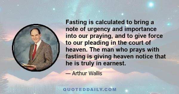 Fasting is calculated to bring a note of urgency and importance into our praying, and to give force to our pleading in the court of heaven. The man who prays with fasting is giving heaven notice that he is truly in