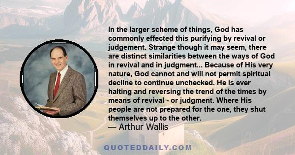 In the larger scheme of things, God has commonly effected this purifying by revival or judgement. Strange though it may seem, there are distinct similarities between the ways of God in revival and in judgment... Because 