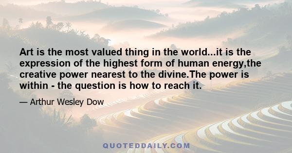 Art is the most valued thing in the world...it is the expression of the highest form of human energy,the creative power nearest to the divine.The power is within - the question is how to reach it.