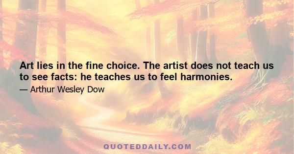 Art lies in the fine choice. The artist does not teach us to see facts: he teaches us to feel harmonies.