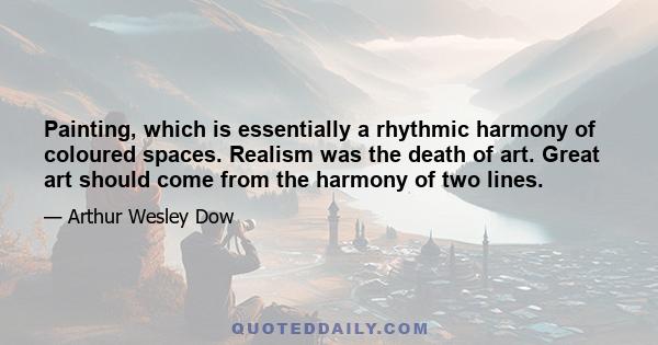 Painting, which is essentially a rhythmic harmony of coloured spaces. Realism was the death of art. Great art should come from the harmony of two lines.