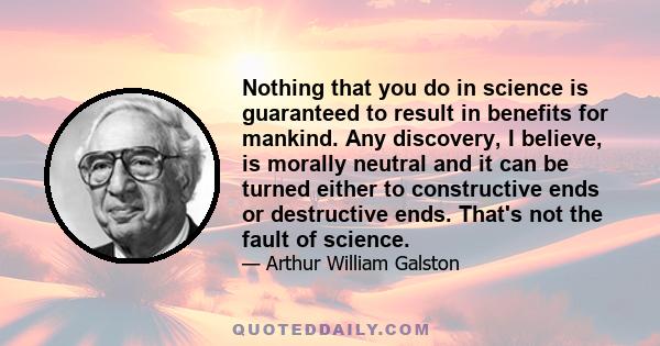 Nothing that you do in science is guaranteed to result in benefits for mankind. Any discovery, I believe, is morally neutral and it can be turned either to constructive ends or destructive ends. That's not the fault of