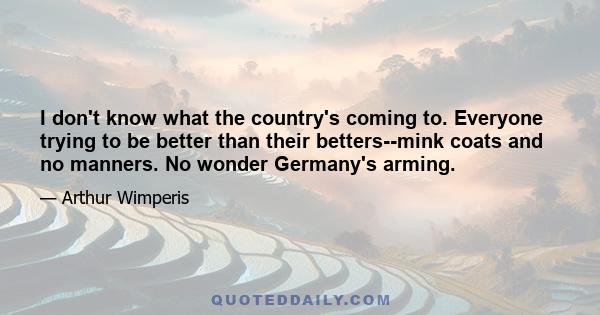 I don't know what the country's coming to. Everyone trying to be better than their betters--mink coats and no manners. No wonder Germany's arming.