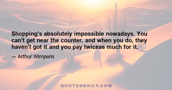 Shopping's absolutely impossible nowadays. You can't get near the counter, and when you do, they haven't got it and you pay twiceas much for it.