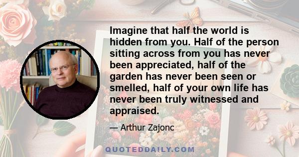 Imagine that half the world is hidden from you. Half of the person sitting across from you has never been appreciated, half of the garden has never been seen or smelled, half of your own life has never been truly