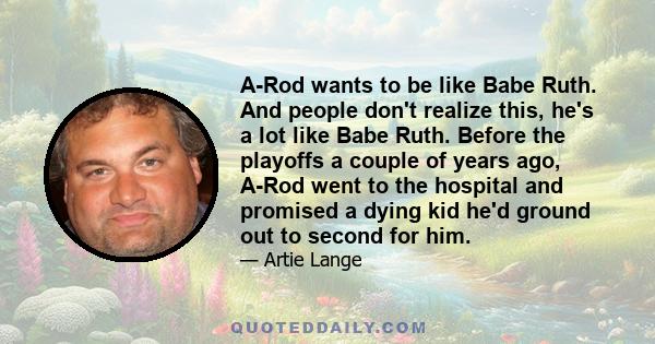 A-Rod wants to be like Babe Ruth. And people don't realize this, he's a lot like Babe Ruth. Before the playoffs a couple of years ago, A-Rod went to the hospital and promised a dying kid he'd ground out to second for