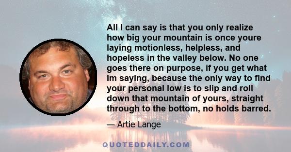 All I can say is that you only realize how big your mountain is once youre laying motionless, helpless, and hopeless in the valley below. No one goes there on purpose, if you get what Im saying, because the only way to