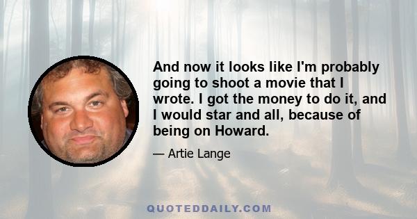 And now it looks like I'm probably going to shoot a movie that I wrote. I got the money to do it, and I would star and all, because of being on Howard.