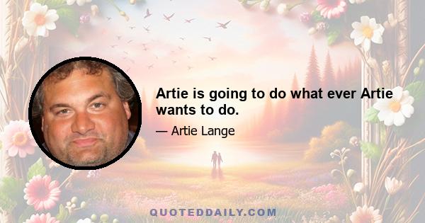 Artie is going to do what ever Artie wants to do.