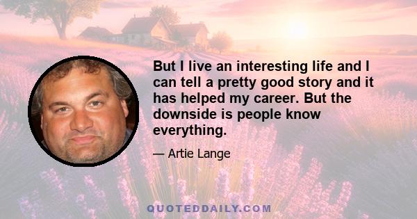 But I live an interesting life and I can tell a pretty good story and it has helped my career. But the downside is people know everything.