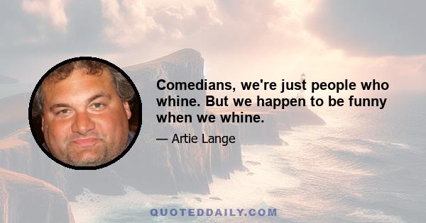 Comedians, we're just people who whine. But we happen to be funny when we whine.