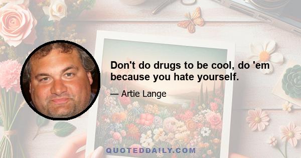 Don't do drugs to be cool, do 'em because you hate yourself.