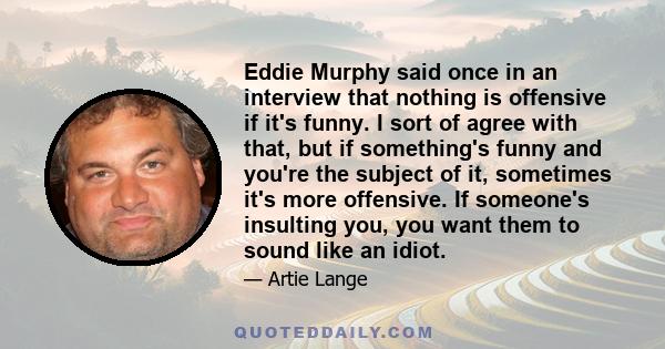 Eddie Murphy said once in an interview that nothing is offensive if it's funny. I sort of agree with that, but if something's funny and you're the subject of it, sometimes it's more offensive. If someone's insulting