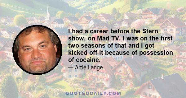 I had a career before the Stern show, on Mad TV. I was on the first two seasons of that and I got kicked off it because of possession of cocaine.