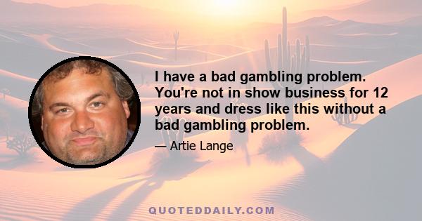 I have a bad gambling problem. You're not in show business for 12 years and dress like this without a bad gambling problem.