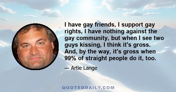 I have gay friends, I support gay rights, I have nothing against the gay community, but when I see two guys kissing, I think it's gross. And, by the way, it's gross when 99% of straight people do it, too.