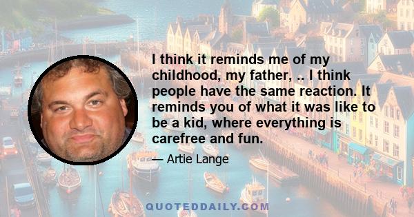 I think it reminds me of my childhood, my father, .. I think people have the same reaction. It reminds you of what it was like to be a kid, where everything is carefree and fun.