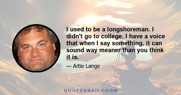 I used to be a longshoreman. I didn't go to college. I have a voice that when I say something, it can sound way meaner than you think it is.