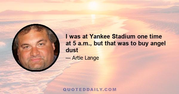 I was at Yankee Stadium one time at 5 a.m., but that was to buy angel dust