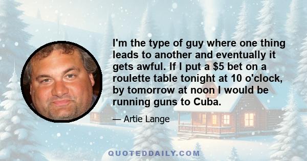 I'm the type of guy where one thing leads to another and eventually it gets awful. If I put a $5 bet on a roulette table tonight at 10 o'clock, by tomorrow at noon I would be running guns to Cuba.