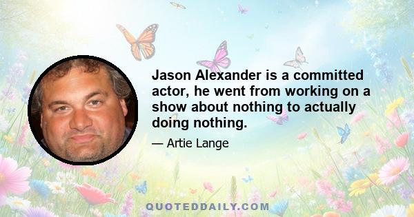 Jason Alexander is a committed actor, he went from working on a show about nothing to actually doing nothing.