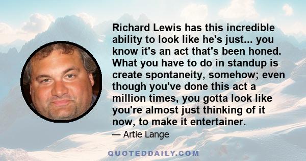 Richard Lewis has this incredible ability to look like he's just... you know it's an act that's been honed. What you have to do in standup is create spontaneity, somehow; even though you've done this act a million