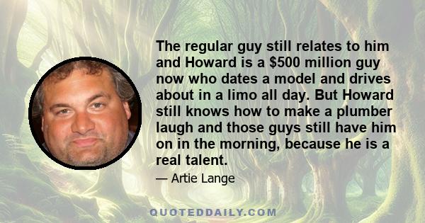 The regular guy still relates to him and Howard is a $500 million guy now who dates a model and drives about in a limo all day. But Howard still knows how to make a plumber laugh and those guys still have him on in the