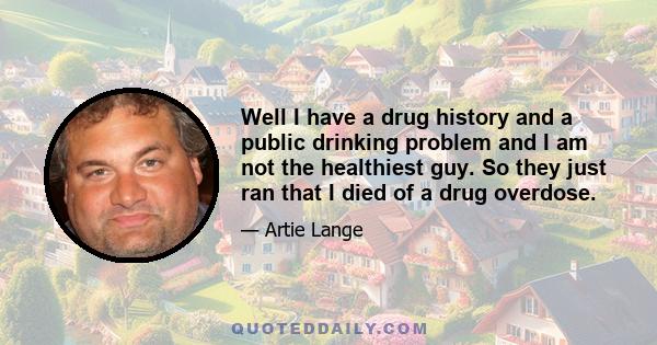 Well I have a drug history and a public drinking problem and I am not the healthiest guy. So they just ran that I died of a drug overdose.