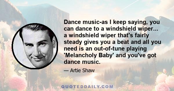 Dance music-as I keep saying, you can dance to a windshield wiper... a windshield wiper that's fairly steady gives you a beat and all you need is an out-of-tune playing 'Melancholy Baby' and you've got dance music.