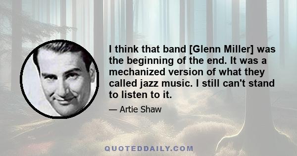 I think that band [Glenn Miller] was the beginning of the end. It was a mechanized version of what they called jazz music. I still can't stand to listen to it.