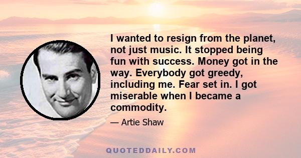 I wanted to resign from the planet, not just music. It stopped being fun with success. Money got in the way. Everybody got greedy, including me. Fear set in. I got miserable when I became a commodity.