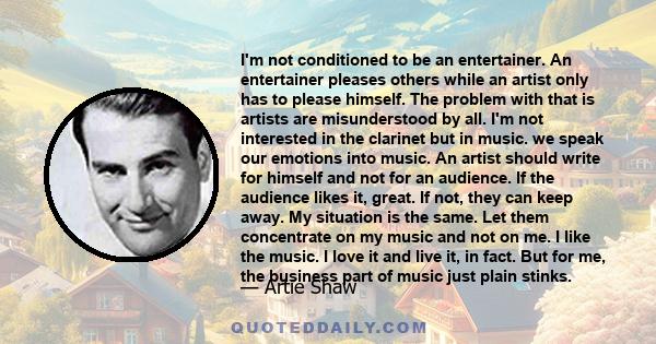 I'm not conditioned to be an entertainer. An entertainer pleases others while an artist only has to please himself. The problem with that is artists are misunderstood by all. I'm not interested in the clarinet but in