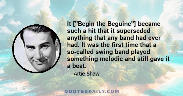 It [Begin the Beguine] became such a hit that it superseded anything that any band had ever had. It was the first time that a so-called swing band played something melodic and still gave it a beat.